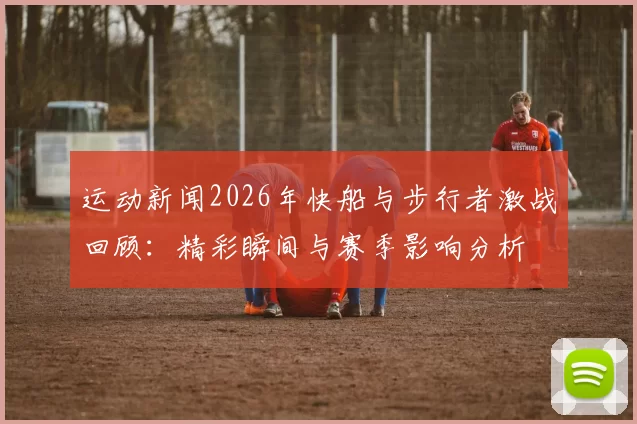 运动新闻2026年快船与步行者激战回顾：精彩瞬间与赛季影响分析