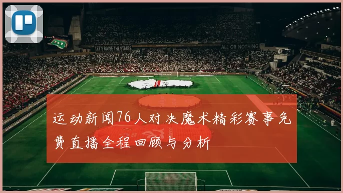 运动新闻76人对决魔术精彩赛事免费直播全程回顾与分析
