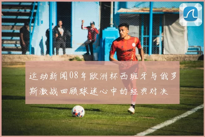 运动新闻08年欧洲杯西班牙与俄罗斯激战回顾球迷心中的经典对决